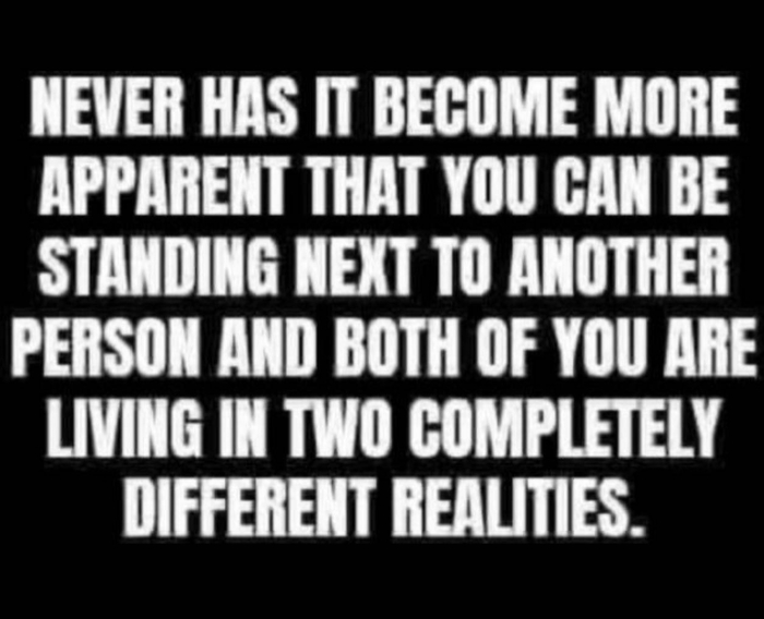 Never has it become more apparent that you can be standing next to another person and both of you are living in two completely different realities.